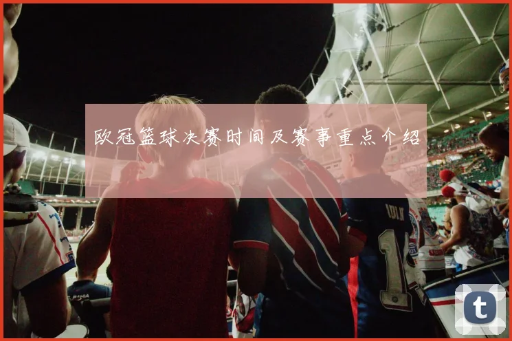 欧冠篮球决赛时间及赛事重点介绍