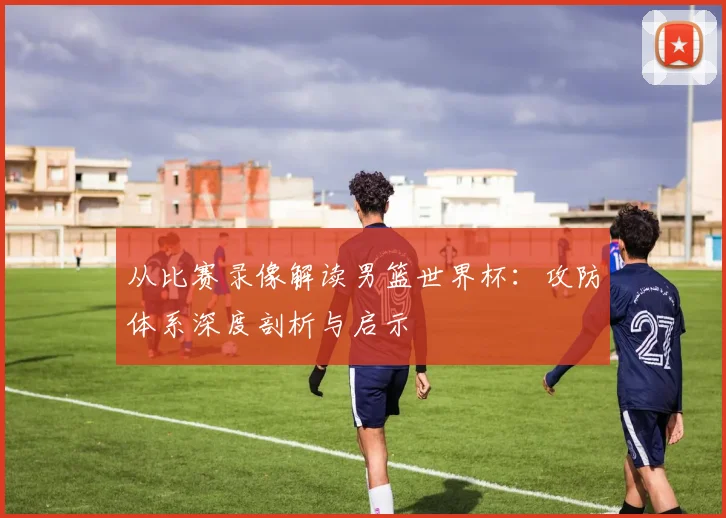 从比赛录像解读男篮世界杯：攻防体系深度剖析与启示